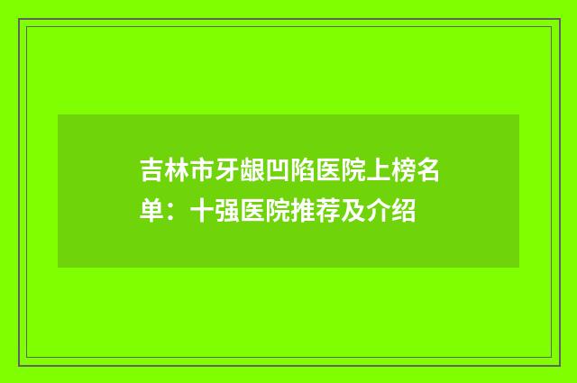 吉林市牙龈凹陷医院上榜名单：十强医院推荐及介绍