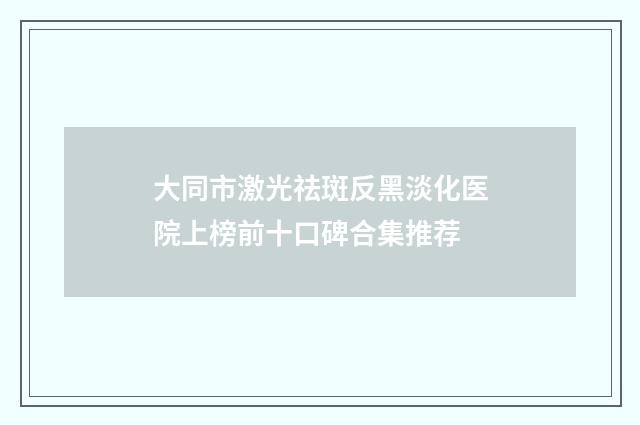 大同市激光祛斑反黑淡化医院上榜前十口碑合集推荐