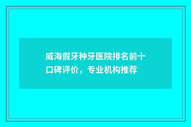 威海假牙种牙医院排名前十口碑评价，专业机构推荐