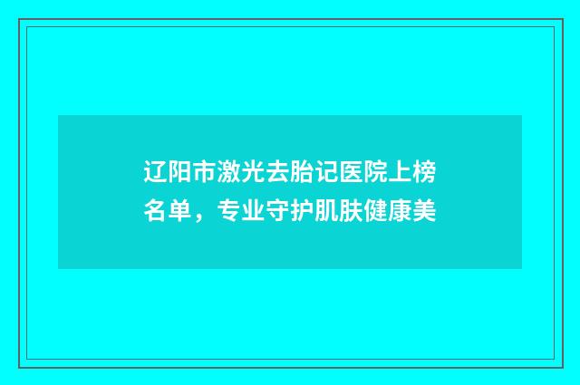 辽阳市激光去胎记医院上榜名单，专业守护肌肤健康美