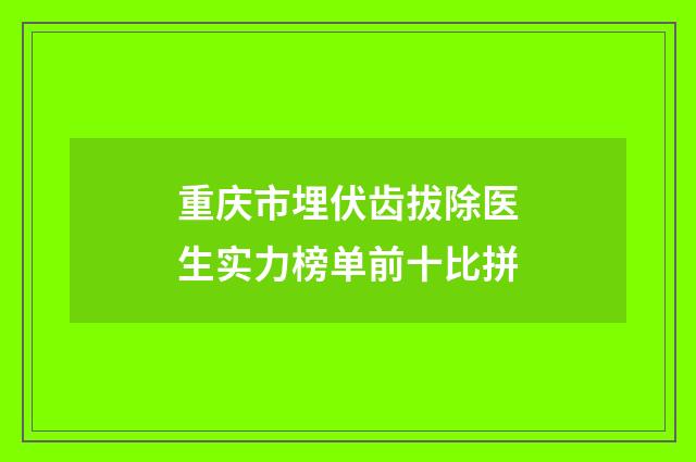 重庆市埋伏齿拔除医生实力榜单前十比拼