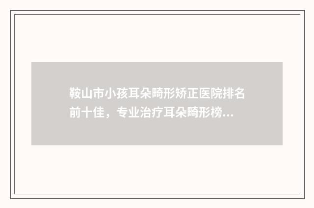 鞍山市小孩耳朵畸形矫正医院排名前十佳，专业治疗耳朵畸形榜单推荐