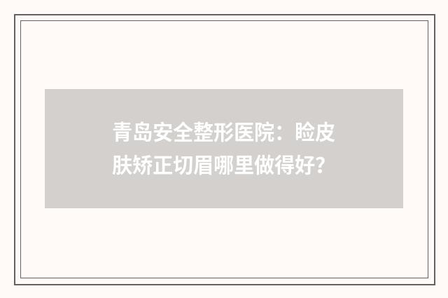 青岛安全整形医院:睑皮肤矫正切眉哪里做得好?