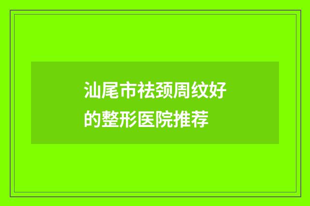 汕尾市祛颈周纹好的整形医院推荐