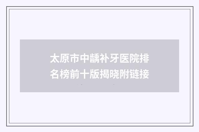 太原市中龋补牙医院排名榜前十版揭晓附链接