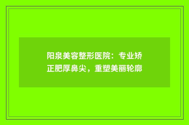 阳泉美容整形医院：专业矫正肥厚鼻尖，重塑美丽轮廓
