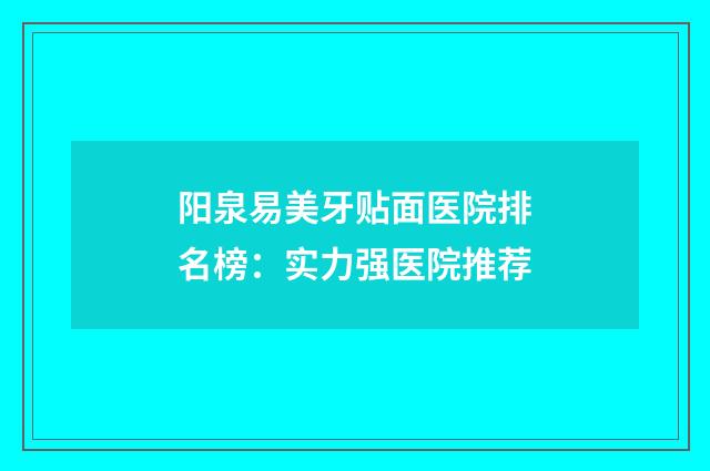 阳泉易美牙贴面医院排名榜：实力强医院推荐