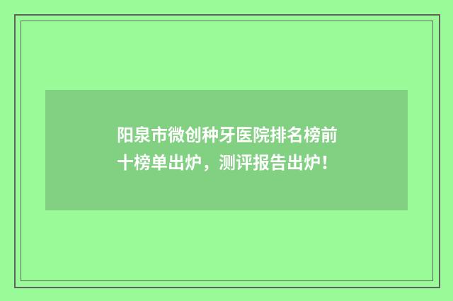 阳泉市微创种牙医院排名榜前十榜单出炉，测评报告出炉！