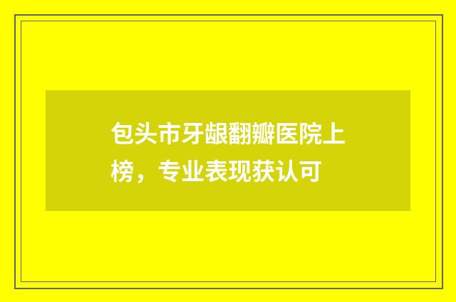 包头市牙龈翻瓣医院上榜，专业表现获认可