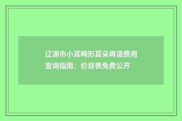 辽源市小耳畸形耳朵再造费用查询指南：价目表免费公开