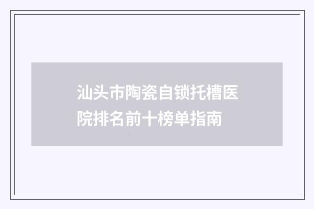 汕头市陶瓷自锁托槽医院排名前十榜单指南