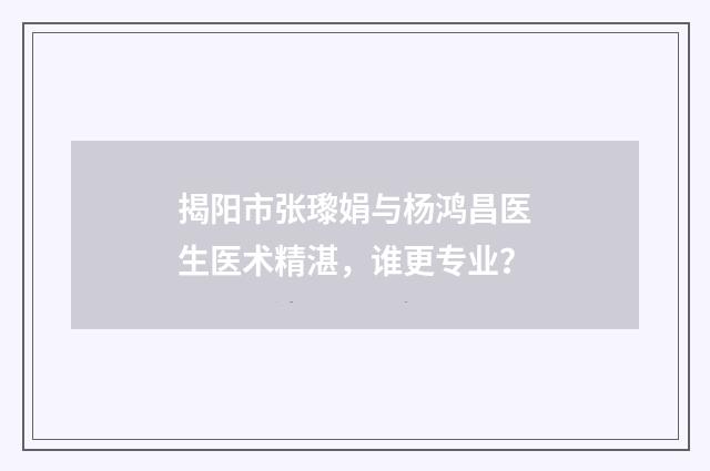揭阳市张瓈娟与杨鸿昌医生医术精湛，谁更专业？