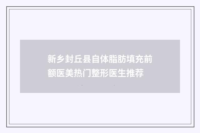 新乡封丘县自体脂肪填充前额医美热门整形医生推荐