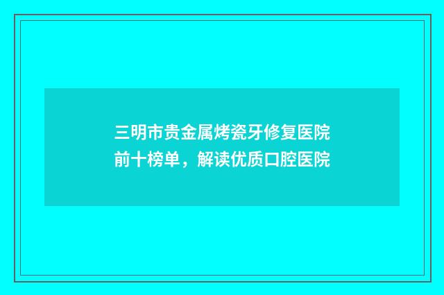 三明市贵金属烤瓷牙修复医院前十榜单，解读优质口腔医院