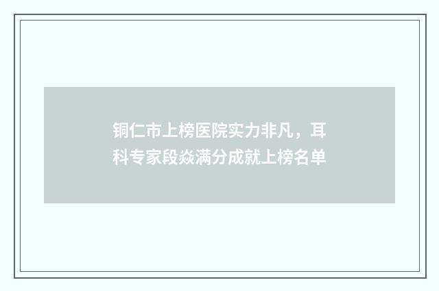 铜仁市上榜医院实力非凡，耳科专家段焱满分成就上榜名单