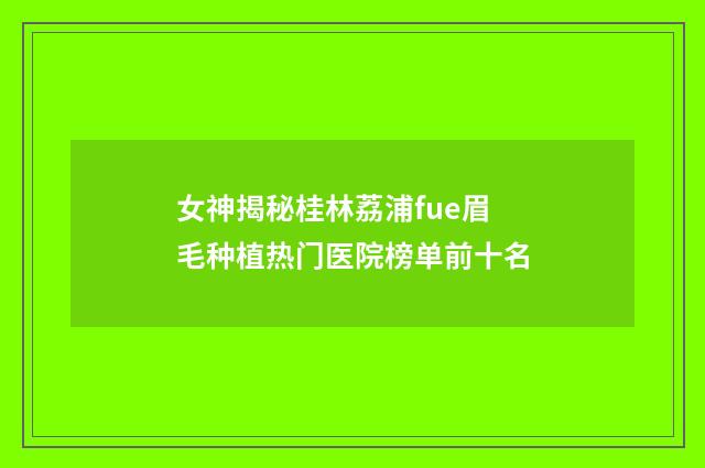女神揭秘桂林荔浦fue眉毛种植热门医院榜单前十名