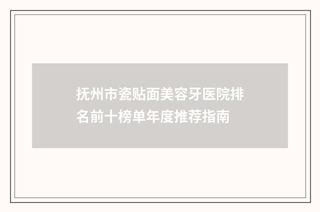 抚州市瓷贴面美容牙医院排名前十榜单年度推荐指南