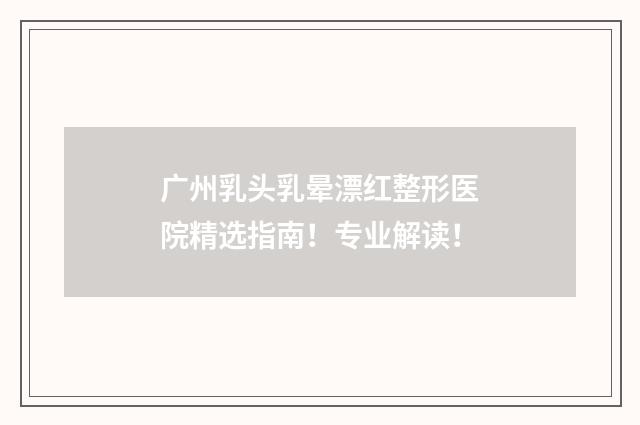 广州乳头乳晕漂红整形医院精选指南！专业解读！