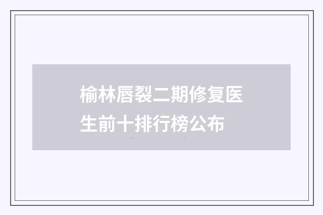 榆林唇裂二期修复医生前十排行榜公布