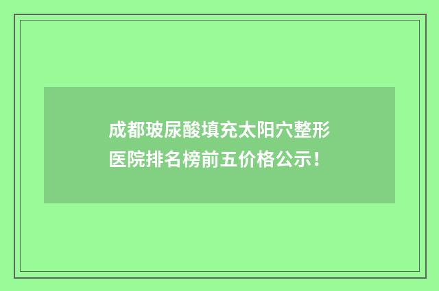 成都玻尿酸填充太阳穴整形医院排名榜前五价格公示！
