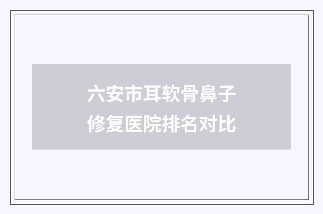 六安市耳软骨鼻子修复医院排名对比
