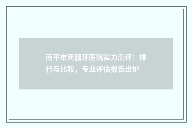 南平市死髓牙医院实力测评：排行与比较，专业评估报告出炉