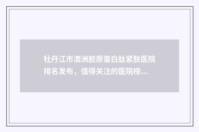 牡丹江市澳洲胶原蛋白肽紧肤医院排名发布，值得关注的医院榜单
