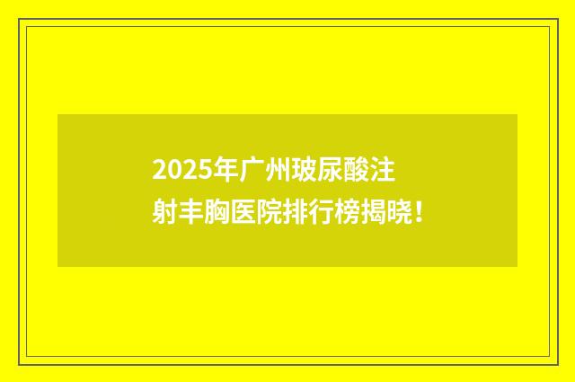 2025年广州玻尿酸注射丰胸医院排行榜揭晓！