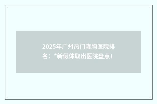 2025年广州热门隆胸医院排名：*新假体取出医院盘点！