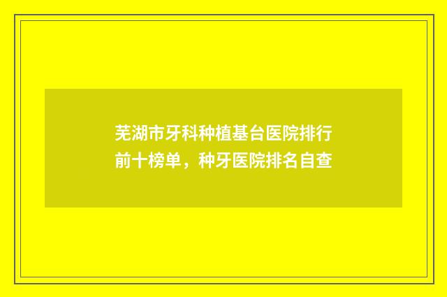 芜湖市牙科种植基台医院排行前十榜单，种牙医院排名自查