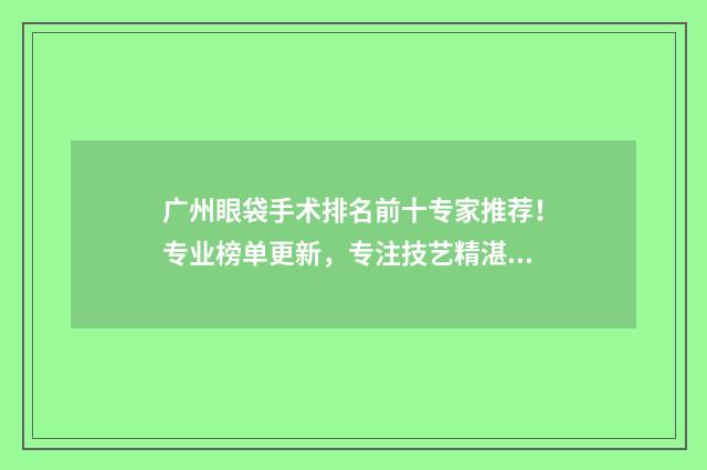 广州眼袋手术排名前十专家推荐！专业榜单更新，专注技艺精湛，值得信赖！