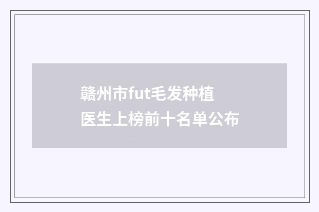 赣州市fut毛发种植医生上榜前十名单公布