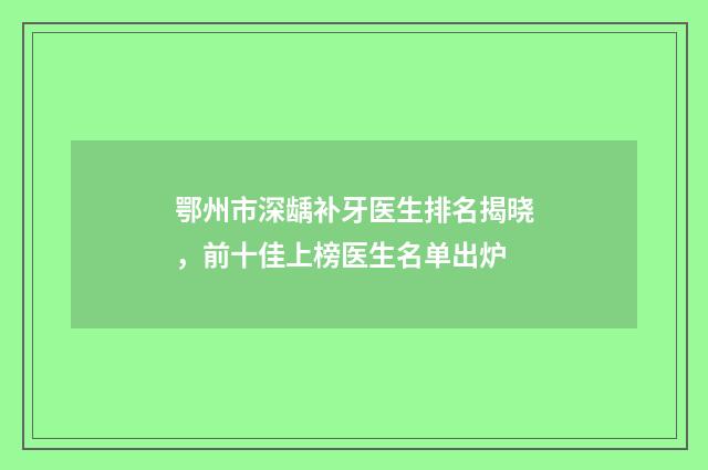鄂州市深龋补牙医生排名揭晓，前十佳上榜医生名单出炉