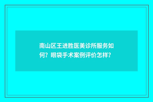 南山区王进胜医美诊所服务如何？眼袋手术案例评价怎样？