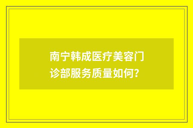 南宁韩成医疗美容门诊部服务质量如何？