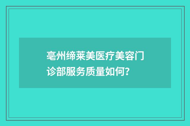 亳州缔莱美医疗美容门诊部服务质量如何？