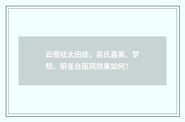 云南祛太田痣，吴氏嘉美、梦想、铜雀台医院效果如何？