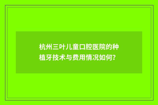 杭州三叶儿童口腔医院的种植牙技术与费用情况如何？