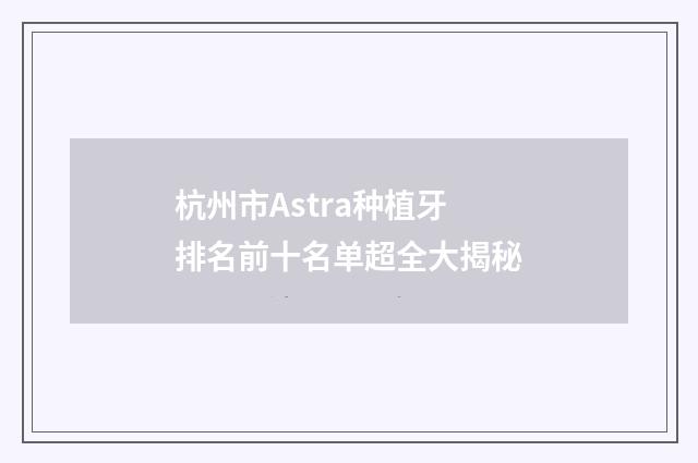 杭州市Astra种植牙排名前十名单超全大揭秘