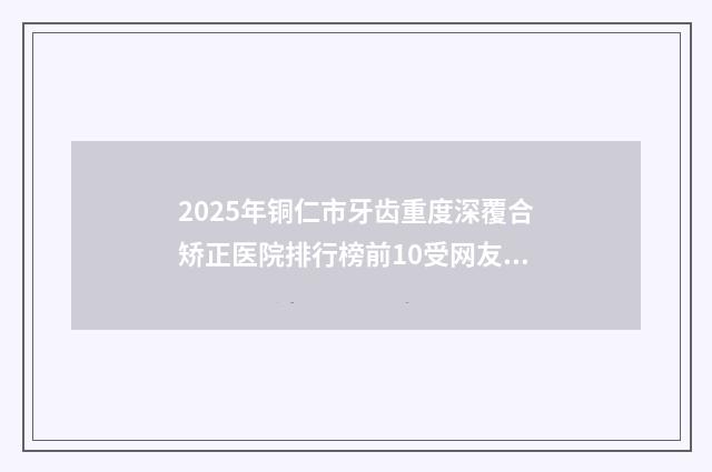 2025年铜仁市牙齿重度深覆合矫正医院排行榜前10受网友青睐