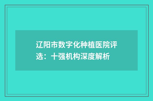 辽阳市数字化种植医院评选：十强机构深度解析