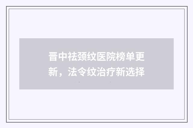 晋中祛颈纹医院榜单更新，法令纹治疗新选择