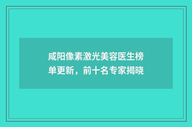 咸阳像素激光美容医生榜单更新，前十名专家揭晓