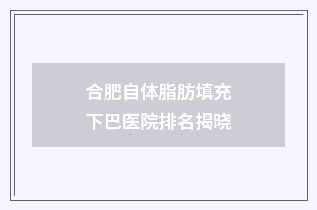 合肥自体脂肪填充下巴医院排名揭晓