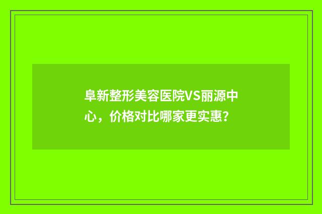 阜新整形美容医院VS丽源中心，价格对比哪家更实惠？