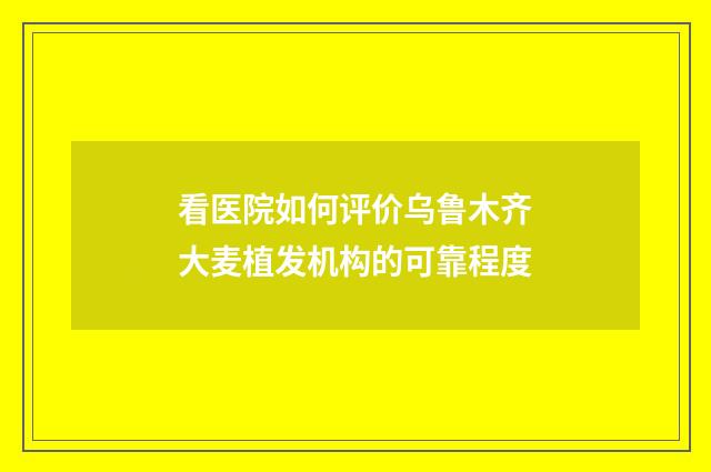 看医院如何评价乌鲁木齐大麦植发机构的可靠程度