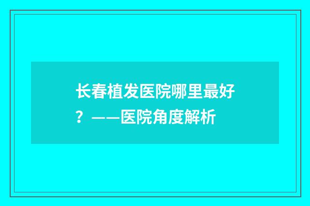 长春植发医院哪里最好？——医院角度解析