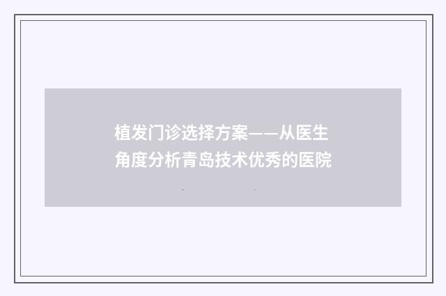 植发门诊选择方案——从医生角度分析青岛技术优秀的医院