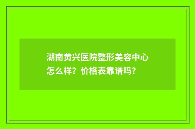 湖南黄兴医院整形美容中心怎么样？价格表靠谱吗？