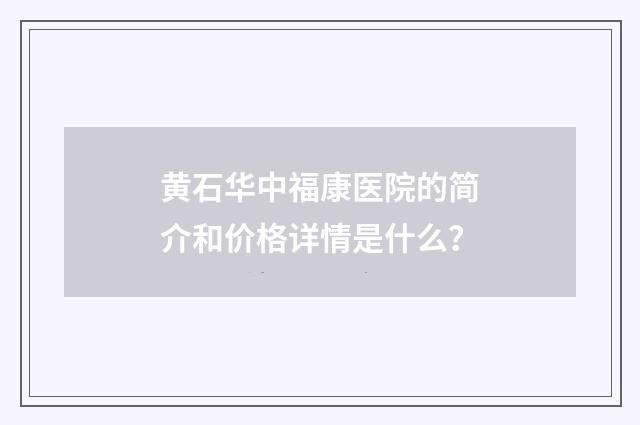 黄石华中福康医院的简介和价格详情是什么？